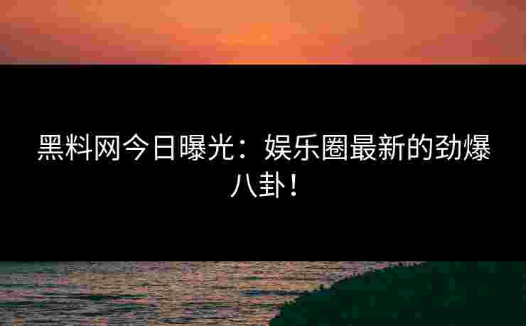 黑料网今日曝光：娱乐圈最新的劲爆八卦！