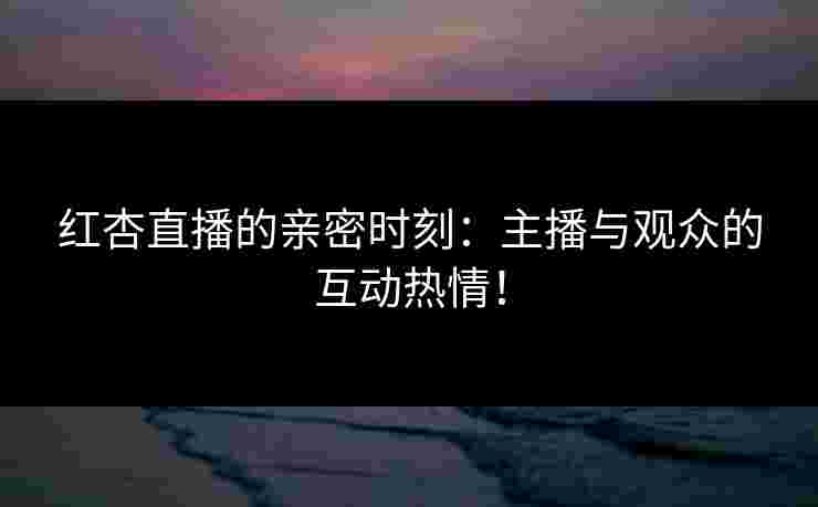红杏直播的亲密时刻：主播与观众的互动热情！