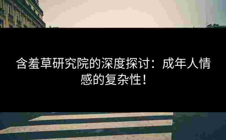 含羞草研究院的深度探讨：成年人情感的复杂性！