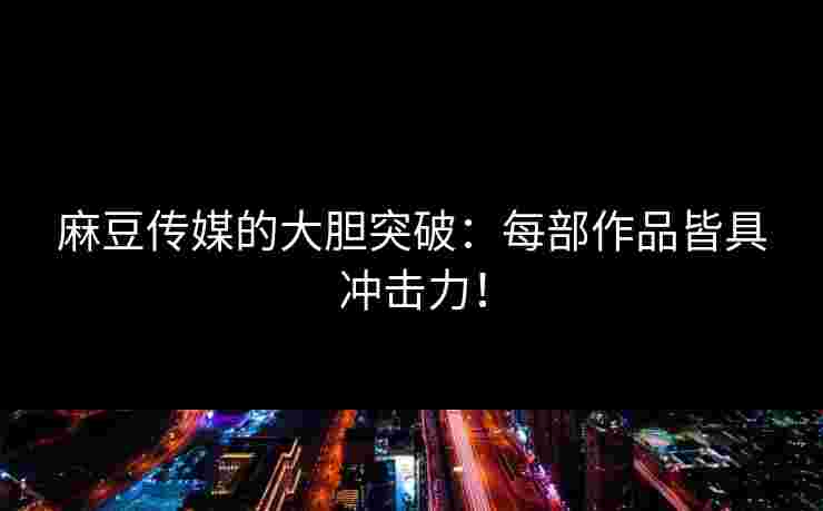 麻豆传媒的大胆突破：每部作品皆具冲击力！