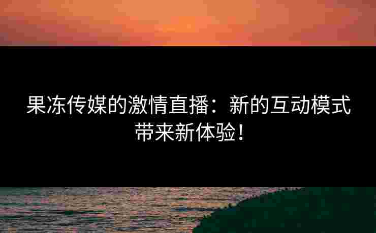果冻传媒的激情直播：新的互动模式带来新体验！