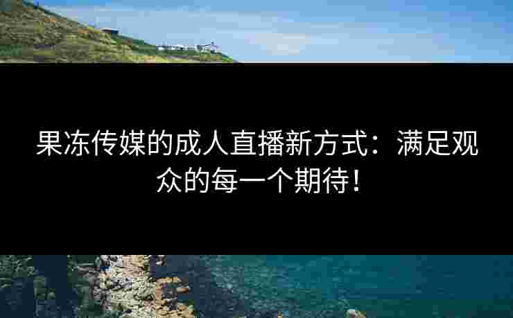 果冻传媒的成人直播新方式：满足观众的每一个期待！