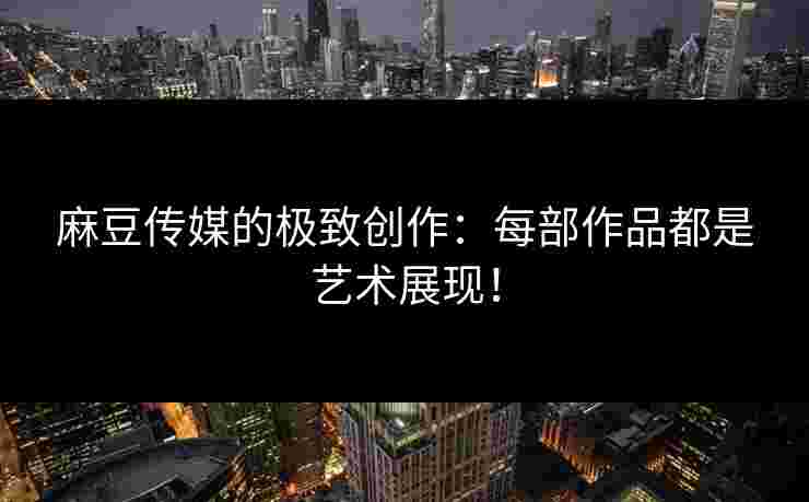 麻豆传媒的极致创作：每部作品都是艺术展现！