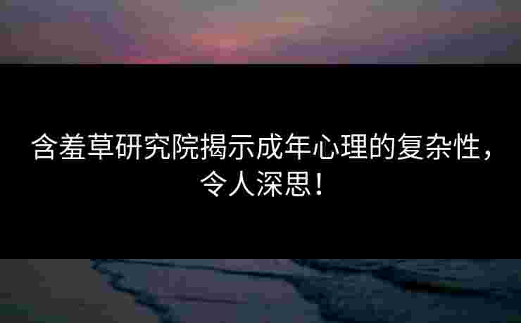 含羞草研究院揭示成年心理的复杂性，令人深思！