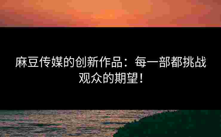 麻豆传媒的创新作品：每一部都挑战观众的期望！