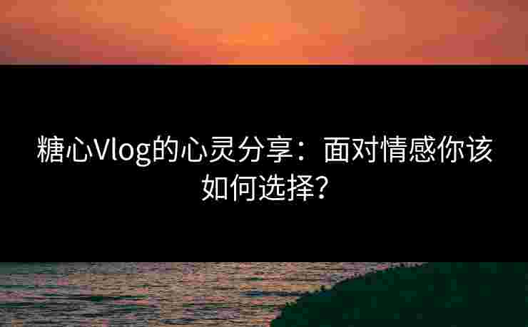 糖心Vlog的心灵分享：面对情感你该如何选择？
