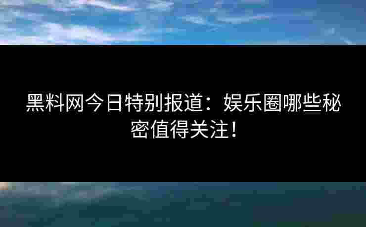 黑料网今日特别报道：娱乐圈哪些秘密值得关注！
