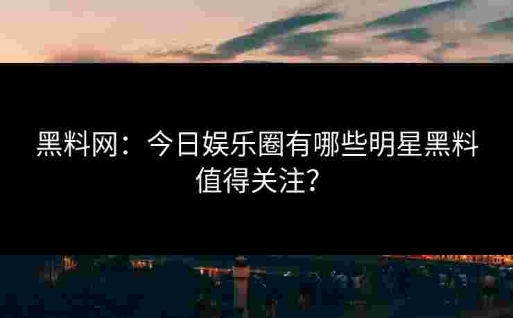 黑料网：今日娱乐圈有哪些明星黑料值得关注？