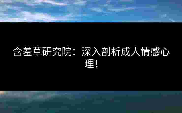 含羞草研究院：深入剖析成人情感心理！