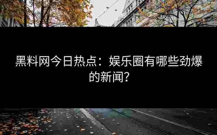 黑料网今日热点：娱乐圈有哪些劲爆的新闻？