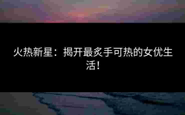 火热新星：揭开最炙手可热的女优生活！