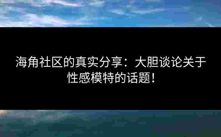 海角社区的真实分享：大胆谈论关于性感模特的话题！