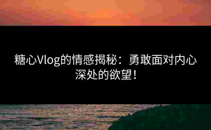 糖心Vlog的情感揭秘：勇敢面对内心深处的欲望！