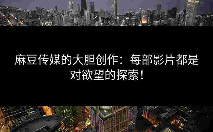 麻豆传媒的大胆创作：每部影片都是对欲望的探索！