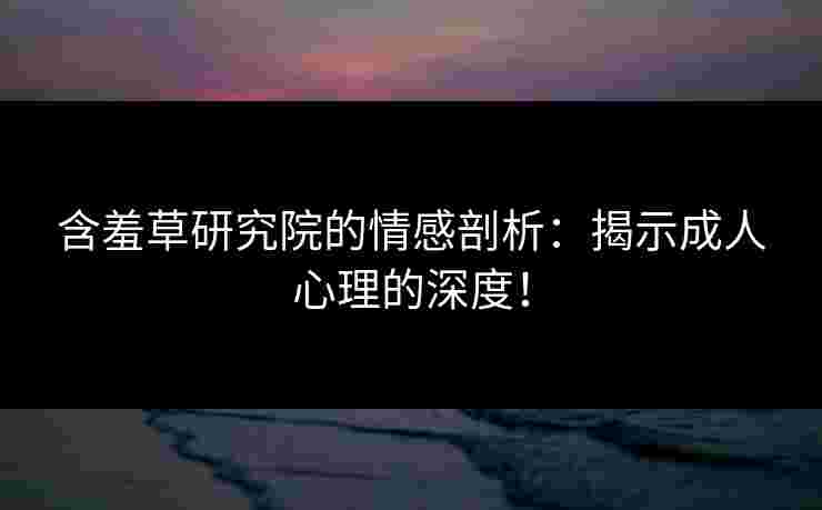 含羞草研究院的情感剖析：揭示成人心理的深度！