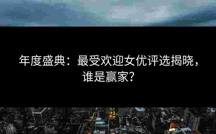 年度盛典：最受欢迎女优评选揭晓，谁是赢家？