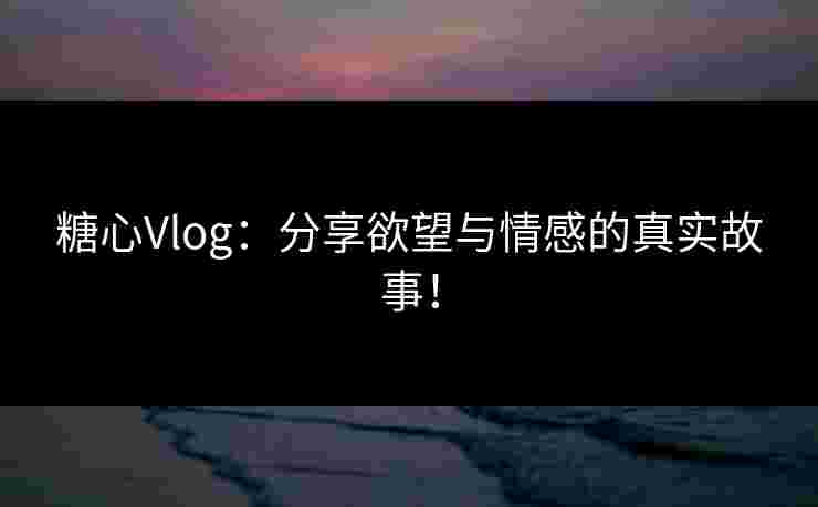 糖心Vlog：分享欲望与情感的真实故事！