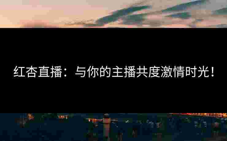 红杏直播：与你的主播共度激情时光！