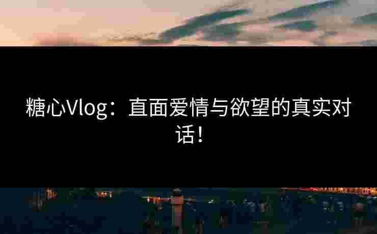 糖心Vlog：直面爱情与欲望的真实对话！