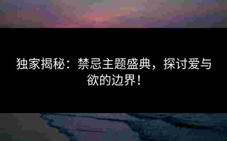 独家揭秘：禁忌主题盛典，探讨爱与欲的边界！