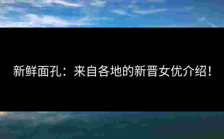 新鲜面孔：来自各地的新晋女优介绍！