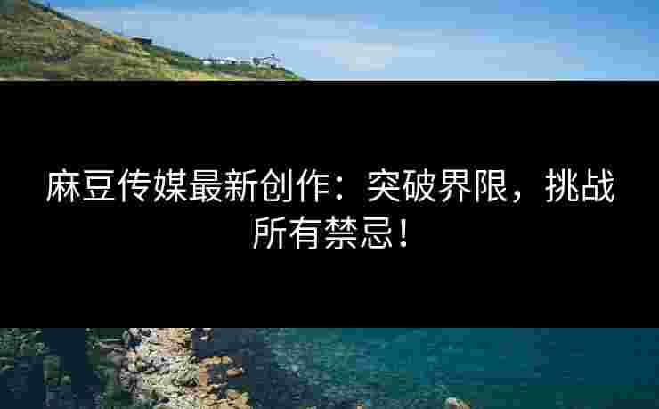 麻豆传媒最新创作：突破界限，挑战所有禁忌！