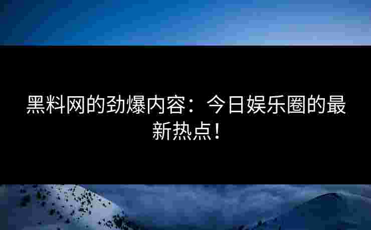 黑料网的劲爆内容：今日娱乐圈的最新热点！