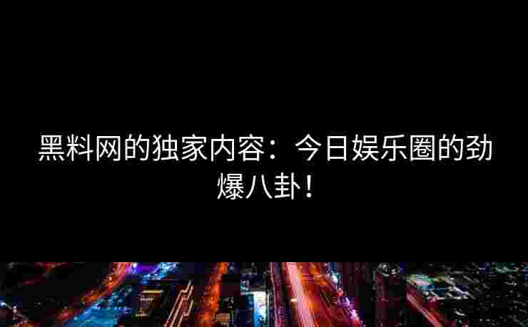 黑料网的独家内容：今日娱乐圈的劲爆八卦！